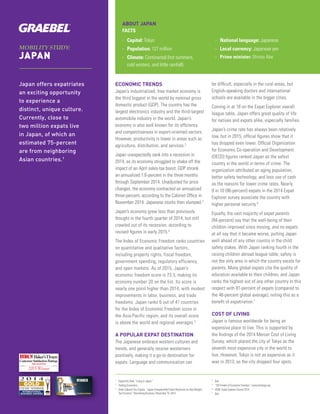MOBILITY STUDY:
JAPAN
Japan offers expatriates
an exciting opportunity
to experience a
distinct, unique culture.
Currently, close to
two million expats live
in Japan, of which an
estimated 75-percent
are from neighboring
Asian countries.1
ABOUT JAPAN
FACTS
>> Capital: Tokyo
>> Population: 127 million
>> Climate: Continental (hot summers,
cold winters, and little rainfall)
>> National language: Japanese
>> Local currency: Japanese yen
>> Prime minister: Shinzo Abe
ECONOMIC TRENDS
Japan’s industrialized, free market economy is
the third biggest in the world by nominal gross
domestic product (GDP). The country has the
largest electronics industry and the third-largest
automobile industry in the world. Japan’s
economy is also well known for its efficiency
and competitiveness in export-oriented sectors.
However, productivity is lower in areas such as
agriculture, distribution, and services.2
Japan unexpectedly sank into a recession in
2014, as its economy struggled to shake off the
impact of an April sales-tax boost. GDP shrank
an annualized 1.6-percent in the three months
through September 2014. Unadjusted for price
changes, the economy contracted an annualized
three-percent, according to the Cabinet Office in
November 2014. Japanese stocks then slumped.3
Japan’s economy grew less than previously
thought in the fourth quarter of 2014, but still
crawled out of its recession, according to
revised figures in early 2015.4
The Index of Economic Freedom ranks countries
on quantitative and qualitative factors,
including property rights, fiscal freedom,
government spending, regulatory efficiency,
and open markets. As of 2015, Japan’s
economic freedom score is 73.3, making its
economy number 20 on the list. Its score is
nearly one point higher than 2014, with modest
improvements in labor, business, and trade
freedoms. Japan ranks 6 out of 41 countries
for the Index of Economic Freedom score in
the Asia-Pacific region, and its overall score
is above the world and regional averages.5
A POPULAR EXPAT DESTINATION
The Japanese embrace western cultures and
trends, and generally receive westerners
positively, making it a go-to destination for
expats. Language and communication can
be difficult, especially in the rural areas, but
English-speaking doctors and international
schools are available in the bigger cities.
Coming in at 18 on the Expat Explorer overall
league table, Japan offers great quality of life
for natives and expats alike, especially families.
Japan’s crime rate has always been relatively
low, but in 2015, official figures show that it
has dropped even lower. Official Organization
for Economic Co-operation and Development
(OECD) figures ranked Japan as the safest
country in the world in terms of crime. The
organization attributed an aging population,
better safety technology, and less use of cash
as the reasons for lower crime rates. Nearly
9 in 10 (86-percent) expats in the 2014 Expat
Explorer survey associate the country with
higher personal security.6
Equally, the vast majority of expat parents
(94-percent) say that the well-being of their
children improved since moving, and no expats
at all say that it became worse, putting Japan
well ahead of any other country in the child
safety stakes. With Japan ranking fourth in the
raising children abroad league table, safety is
not the only area in which the country excels for
parents. Many global expats cite the quality of
education available to their children, and Japan
ranks the highest out of any other country in this
respect with 81-percent of expats (compared to
the 46-percent global average), noting this as a
benefit of expatriation.7
COST OF LIVING
Japan is famous worldwide for being an
expensive place to live. This is supported by
the findings of the 2014 Mercer Cost of Living
Survey, which placed the city of Tokyo as the
seventh most expensive city in the world to
live. However, Tokyo is not as expensive as it
was in 2013, as the city dropped four spots.
1	
ExpatInfoDesk.“LivinginJapan.”
2	
TradingEconomics.
3	
KeikoUjikaneToruFujioka.“JapanUnexpectedlyEntersRecessionasAbeWeighs
TaxEconomy.”BloombergBusiness,November16,2014.
4	
Ibid.
5	
“2014IndexofEconomicFreedom.”www.heritage.org
6	
HSBCExpatExplorerSurvey2014.
7	
Ibid.
Baker’sDozen
CustomerSatisfactionRatings
2015 Winner
RELOCATION
 