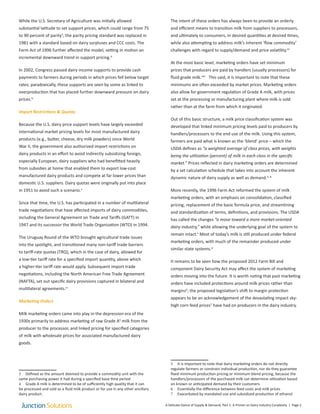 While the U.S. Secretary of Agriculture was initially allowed
substantial latitude to set support prices, which could range from 75
to 90 percent of parity3
, the parity pricing standard was replaced in
1981 with a standard based on dairy surpluses and CCC costs. The
Farm Act of 1996 further affected the model, setting in motion an
incremental downward trend in support pricing.iii
In 2002, Congress passed dairy income supports to provide cash
payments to farmers during periods in which prices fell below target
rates; paradoxically, these supports are seen by some as linked to
overproduction that has placed further downward pressure on dairy
prices.iv
Import Restrictions & Quotas
Because the U.S. dairy price support levels have largely exceeded
international market pricing levels for most manufactured dairy
products (e.g., butter, cheese, dry milk powders) since World
War II, the government also authorized import restrictions on
dairy products in an effort to avoid indirectly subsidizing foreign,
especially European, dairy suppliers who had benefitted heavily
from subsidies at home that enabled them to export low-cost
manufactured dairy products and compete at far lower prices than
domestic U.S. suppliers. Dairy quotas were originally put into place
in 1951 to avoid such a scenario.v
Since that time, the U.S. has participated in a number of multilateral
trade negotiations that have affected imports of dairy commodities,
including the General Agreement on Trade and Tariffs (GATT) in
1947 and its successor the World Trade Organization (WTO) in 1994.
The Uruguay Round of the WTO brought agricultural trade issues
into the spotlight, and transitioned many non-tariff trade barriers
to tariff-rate quotas (TRQ), which in the case of dairy, allowed for
a low-tier tariff rate for a specified import quantity, above which
a higher-tier tariff rate would apply. Subsequent import trade
negotiations, including the North American Free Trade Agreement
(NAFTA), set out specific dairy provisions captured in bilateral and
multilateral agreements.vi
Marketing Orders
Milk marketing orders came into play in the depression era of the
1930s primarily to address marketing of raw Grade A4
milk from the
producer to the processor, and linked pricing for specified categories
of milk with wholesale prices for associated manufactured dairy
goods.
3 Defined as the amount deemed to provide a commodity unit with the
same purchasing power it had during a specified base time period
4 Grade A milk is determined to be of sufficiently high quality that it can
be processed and sold as a fluid milk product or for use in any other ancillary
dairy product.
The intent of these orders has always been to provide an orderly
and efficient means to transition milk from suppliers to processors,
and ultimately to consumers, in desired quantities at desired times,
while also attempting to address milk’s inherent ‘flow commodity’
challenges with regard to supply/demand and price volatility.vii
At the most basic level, marketing orders have set minimum
prices that producers are paid by handlers (usually processors) for
fluid grade milk.viiii
This said, it is important to note that these
minimums are often exceeded by market prices. Marketing orders
also allow for government regulation of Grade A milk, with prices
set at the processing or manufacturing plant where milk is sold
rather than at the farm from which it originated.
Out of this basic structure, a milk price classification system was
developed that linked minimum pricing levels paid to producers by
handlers/processors to the end use of the milk. Using this system,
farmers are paid what is known as the ‘blend’ price – which the
USDA defines as “a weighted average of class prices, with weights
being the utilization (percent) of milk in each class in the specific
market.” Prices reflected in dairy marketing orders are determined
by a set calculation schedule that takes into account the inherent
dynamic nature of dairy supply as well as demand.5, ix
More recently, the 1996 Farm Act reformed the system of milk
marketing orders, with an emphasis on consolidation, classified
pricing, replacement of the basic formula price, and streamlining
and standardization of terms, definitions, and provisions. The USDA
has called the changes “a move toward a more market-oriented
dairy industry,” while allowing the underlying goal of the system to
remain intact.x
Most of today’s milk is still produced under federal
marketing orders, with much of the remainder produced under
similar state systems.xi
It remains to be seen how the proposed 2012 Farm Bill and
component Dairy Security Act may affect the system of marketing
orders moving into the future. It is worth noting that past marketing
orders have included protections around milk prices rather than
margins6
; the proposed legislation’s shift to margin protection
appears to be an acknowledgement of the devastating impact sky-
high corn feed prices7
have had on producers in the dairy industry.
5 It is important to note that dairy marketing orders do not directly
regulate farmers or constrain individual production, nor do they guarantee
fixed minimum production pricing or minimum blend pricing, because the
handlers/processors of the purchased milk can determine utilization based
on known or anticipated demand by their customers.
6 Essentially the difference between feed costs and milk prices
7 Exacerbated by mandated use and subsidized production of ethanol
A Delicate Dance of Supply & Demand, Part 1: A Primer on Dairy Industry Conplexity | Page 2
 