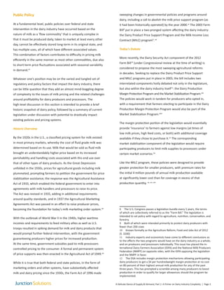 Public Policy
At a fundamental level, public policies over federal and state
intervention in the dairy industry have occurred based on the
nature of milk as a ‘flow commodity’ that is uniquely complex in
that it must be produced daily, taken to market at least every other
day, cannot be effectively stored long-term in its original state, and
has multiple uses, all of which have different associated values.
This combination of factors contributes to difficulty in pricing milk
efficiently in the same manner as most other commodities, due also
to short-term price fluctuations associated with seasonal variability
in demand.xii
Whatever one’s position may be on the varied and tangled set of
regulatory and policy factors that impact the dairy industry, there
can be little question that they add an almost mind-boggling degree
of complexity to the issues of milk pricing and the related challenges
around profitability for dairy producers and processors. The
high-level discussion in this section is intended to provide a brief
historic snapshot of dairy policy, followed by a summary of current
legislation under discussion with potential to drastically impact
existing policies and pricing systems.
Historic Overview
By the 1920s in the U.S., a classified pricing system for milk existed
in most primary markets, whereby the cost of fluid grade milk was
determined based on its use. Milk that would be sold as fluid milk
brought an understandably higher price based on its increased
perishability and handling costs associated with this end use over
that of other types of dairy products. As the Great Depression
unfolded in the 1930s, prices for agricultural goods including milk
plummeted, prompting farmers to petition the government for price
stabilization assistance; the response was the Agricultural Assistance
Act of 1933, which enabled the federal government to enter into
agreements with milk handlers and processors to raise its price.
The Act was revised in 1935, adding in additional requirements
around quality standards, and in 1937 the Agricultural Marketing
Agreements Act was passed in an effort to raise producer prices,
becoming the foundation for today’s milk marketing order system.xiii
With the outbreak of World War II in the 1940s, higher wartime
incomes and requirements to feed military allies as well as U.S.
troops resulted in spiking demand for milk and dairy products that
would prompt further federal intervention, with the government
guaranteeing producers higher prices for increased production.
At the same time, government subsidies paid to milk processors
controlled pricing to the consumer. A formal and permanent system
of price supports was then enacted in the Agricultural Act of 1949.xiv
While it is true that both federal and state policies, in the form of
marketing orders and other systems, have substantially affected
milk and dairy pricing since the 1930s, the Farm Act of 1996 made
sweeping changes in governmental policies and programs around
dairy, including a call to abolish the milk price support program (as
it had been historically operated) by the year 2000.xv
The 2003 Farm
Bill8
put in place a two-pronged system affecting the dairy industry:
the Dairy Product Price Support Program and the Milk Income Loss
Contract (MILC) program9
.xvi
Today’s Debate
More recently, the Dairy Security Act component of the 2012
Farm Bill10
(under Congressional review at the time of writing) is
considered to propose the most sweeping agricultural reforms
in decades. Seeking to replace the Dairy Product Price Support
and MILC programs put in place in 2003, the bill includes two
interrelated components hotly debated not only in the legislature,
but also within the dairy industry itself11
: the Dairy Production
Margin Protection Program and the Market Stabilization Program.xvii
The policies would work in tandem for producers who opted in,
with a requirement that farmers electing to participate in the Dairy
Production Margin Protection Program would also be part of the
Market Stabilization Program.xviii
The margin protection portion of the legislation would essentially
provide ‘insurance’ to farmers against low margins (at times of
low milk prices, high feed costs, or both) with additional coverage
available if they chose to purchase it.12
The corresponding
market stabilization component of the legislation would require
participating producers to limit milk supplies to processors under
certain market scenarios.xix
Like the MILC program, these policies were designed to provide
greater protection for smaller producers, with premium rates for
the initial 4 million pounds of annual milk production available
at significantly lower cost than for coverage in excess of that
production quantity. xx, xxi, xxii
8 The U.S. Congress passes a legislation bundle every 5 years, the terms
of which are collectively referred to as the “Farm Bill.” The legislation is
intended to set policy with regard to agriculture, nutrition, conservation, and
forestry.
9 Both of which were intended primarily to protect dairy producers with
fewer than 200 cows
10 Known formally as the Agriculture Reform, Food and Jobs Act of 2012
(S. 3240)
11 Industry experts and economists have come to different conclusions as
to the effects the two programs would have on the dairy industry as a whole,
and on producers and processors individually. This issue has placed the In-
ternational Dairy Farmers Association (IDFA) and the National Milk Producers
Federation (NMPF) on opposite sides, with the IDFA opposing the legislation
and the NMPF in favor.
12 The DSA includes margin protection mechanisms allowing participating
dairy producers to get a $4 per hundredweight margin protection at no cost
on 80 percent of their highest annual milk production for any of the past
three years. This has prompted a scramble among many producers to boost
production in order to qualify for larger allowances should the program be
implemented.
A Delicate Dance of Supply & Demand, Part 1: A Primer on Dairy Industry Conplexity | Page 3
 
