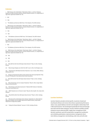 Endnotes
i “Milk Pricing in the United States,” Manchester, Alden C., and Don P. Blayney,
Market and Trade Economics Division, Economic Research Service, U.S. Department of
Agriculture, Agriculture Bulletin No. 761.
ii Ibid.
iii Ibid.
iv “The Madness of American Milk Prices,” Chris Edwards, The CATO Institute.
v “Milk Pricing in the United States,” Manchester, Alden C., and Don P. Blayney,
Market and Trade Economics Division, Economic Research Service, U.S. Department of
Agriculture, Agriculture Bulletin No. 761.
vi Ibid.
vii Ibid.
viii “The Madness of American Milk Prices,” Chris Edwards, The CATO Institute.
ix “Milk Pricing in the United States,” Manchester, Alden C., and Don P. Blayney,
Market and Trade Economics Division, Economic Research Service, U.S. Department of
Agriculture, Agriculture Bulletin No. 761.
x Ibid.
xi “The Madness of American Milk Prices,” Chris Edwards, The CATO Institute.
xii “Milk Pricing in the United States,” Manchester, Alden C., and Don P. Blayney,
Market and Trade Economics Division, Economic Research Service, U.S. Department of
Agriculture, Agriculture Bulletin No. 761.
xiii Ibid.
xiv Ibid.
xv Ibid.
xvi “How Will the 2012 Farm Bill Impact Dairy Farmers?” May 15, 2012, Hastings,
Brenda.
xvii “Dairy Groups Disagree over 2012 Farm Bill,” June 4, 2012, FarmProgress.com.
xviii “Proposed Farm Bill Would End Direct Payments,” June 15 2012, Miller, Melissa,
SEMissourian.com
xix “Impacts of Proposed Farm Bill on Dairy Greater than Previously Reported,” May
23, 2012, PR Newswire, International Dairy Foods Association.
xx “How Will the 2012 Farm Bill Impact Dairy Farmers?” May 15, 2012, Hastings,
Brenda.
xxi “Dairy Demand Up, but So Is Surplus Production,” May 25, 2012, Cropp, Robert,
Wisconsin Ag Connection.
xxii “Get the Facts on the Dairy Security Act,” National Milk Producers Federation,
nmfp.org, futurefordairy.com
xxiii “Milk Production Up 3.2 Percent in April,” May 18, 2012, Quaife, Tom, Dairy Herd
Network.
xxiv “How Will the 2012 Farm Bill Impact Dairy Farmers?” May 15, 2012, Hastings,
Brenda.
xxv “Overview of the United States Dairy Industry,” September 22, 2010, National
Agricultural Statistics Service (NASS), Agricultural Statistics Board, United States
Department of Agriculture (USDA).
xxvi “Ending the Ethanol Debacle,” January 17, 2012, Hastings, Brenda.
Junction Solutions
Junction Solutions provides vertical-specific on-premise, hosted and
cloud-based software and services that enhance operational performance,
reduce costs, expand delivery channels and strengthen relationships. Built
in Microsoft Dynamics® AX and designed specifically for food and beverage
and multi-channel retail companies, Junction Solutions’portfolio includes
enterprise resource planning (ERP), supply chain management (SCM−
demand, warehouse, yard and transportation management), production
and scheduling optimization, trade promotions management, direct
store delivery management, merchandising, order entry and call center
A Delicate Dance of Supply & Demand, Part 1: A Primer on Dairy Industry Conplexity | Page 5
 