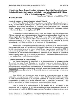 Grupo Focal: Taller de Intercambio de Experiencias COMM julio del 2016
Estudio de Impacto en Salud y Nutrición Infantil (CHNIS). World Vision Guatemala 1
Estudio de Caso: Grupo Focal de Líderes de Comités Comunitarios de
Salud del Estudio de Impacto en Salud y Nutrición Infantil (CHNIS) de
World Vision Guatemala (WVG)
Paola Peynetti V. (Becaria de Salud Global, WVG)
INTRODUCCIÓN
Estudio de Impacto en Salud y Nutrición Infantil (CHNIS)
World Vision Guatemala (WVG) es parte de una iniciativa llamada Estudio de Impacto en
Salud y Nutrición Infantil (CHNIS por sus siglas en inglés) desde 2012; éste es un estudio de
investigación multicéntrico que se realiza en Guatemala y otros tres países: Kenia, Camboya y
Zambia y que cuenta como contraparte académica la Universidad de Johns Hopkins y el Instituto
de Nutrición de Centro América y Panamá-INCAP.
La implementación del CHNIS se realiza a través del Paquete Central de Intervenciones
(PCI) que contempla tres modelos operativos: Comités Comunitarios de Salud (COMM por sus
siglas en inglés), Consejería Oportuna y Dirigida (TTC por sus siglas en inglés), y (Voz y Acción
Ciudadana (CVA por sus siglas en inglés). Los modelos del PCI se han desplegado en dos
diferentes contextos, en la Zona Centro en los municipios de San Raymundo y San Juan
Sacatepéquez, y en la Zona de Oriente en los municipios de Comapa y Jutiapa.
Este proceso ha llevado consigo contextualización y adaptación de los distintos modelos,
lo cual ha enriquecido el proceso de formación de capacidades tanto de los miembros de los
comités comunitarios como de las madres guías (MG) que implementan el modelo de TTC. El
proceso de apropiación de los modelos, una vez terminada la formación de capacidades, ha
permitido que el nivel de empoderamiento de los voluntarios se vea reflejado en acciones de
incidencia local y asocio con otros comités, organizaciones y autoridades locales, que ha tenido
frutos que benefician a sus familias y comunidades.
Comités Comunitarios de Salud- COMM
Los Comités Comunitarios de Salud-COMM es un título genérico que se le da a un Comité
Comunitario de socios locales facultado para coordinar y gestionar actividades dirigidas a
mejorar la salud comunitaria y una sociedad civil más fuerte. Se forma con miembros de distintas
comunidades y que representes los distintos sectores de la sociedad, como líderes comunitarios,
religiosos, MG, educadores, representantes del sector salud y desarrollo comunitario como los
COCODES (Consejos Comunitarios de Desarrollo); además, se busca que tengan un balance de
género y edad.
Estos COMM son formados en temas de salud e incidencia local, asocio y trabajo
colaborativo con organizaciones locales, durante 1 año y al finalizar realizan un Plan de Acción,
en donde primero han identificado los principales problemas de salud de su comunidad y luego
han desglosado acciones a corto (1 mes) y mediano plazo (3 meses) para dar solución. Cada
acción va acompañada del trabajo en asocio, con socios y autoridades locales.
Con el avance de la implementación de los modelos del PCI en campo, se fue
identificando que los miembros de los comités adoptaron acciones puntuales para optimizar el
funcionamiento del modelo de COMM, respectivamente. También se notó que tenían una gama
 