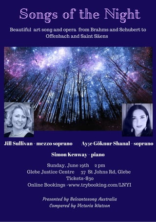 Songs of the Night
Beautiful art song and opera from Brahms and Schubert to
Offenbach and Saint Säens
Jill Sullivan - mezzo soprano Ayşe Göknur Shanal - soprano
Simon Kenway - piano
Sunday, June 19th 2 pm
Glebe Justice Centre 37 St Johns Rd, Glebe
Tickets-$30
Online Bookings -www.trybooking.com/LNYI
Presented by Belcantosong Australia
Compered by Victoria Watson
 