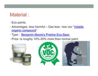 Material :
• Eco paints.
• Advantages: less harmful – Gas less –low voc “Volatile
organic compound”
• Type : Benjamin Moore's Pristine Eco-Spec
• Price :is roughly 10%-20% more than normal paint.
 