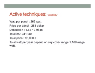 Active techniques: ”electricity”
Watt per panel : 265 watt
Price per panel : 281 dollar
Dimension : 1.65 * 0.98 m
Total no : 341 unit
Total price : 96,000 $
Total watt per year depend on sky cover range 1.189 mega
watt.
 