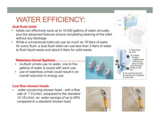 dual flush toilet
• toilets can effectively save up to 16,500 gallons of water annually,
plus the advanced features ensure completing cleaning of the toilet
without any blockage.
• While a conventional toilet can use as much as 19 liters of water
for every flush, a dual flush toilet can use less than 3 liters of water
to flush liquid waste and about 6 liters for solid waste.
Low flow shower heads
• water conserving shower head - with a flow
rate of 7.5 L/min, compared to the standard
12-18 L/min, so water savings of up to 60%
compared to a standard shower head
Waterless Urinal Systems
• no-flush urinals use no water, one to five
gallons of water is saved with each use.
• use of waterless urinals could result in an
overall reduction in energy use
WATER EFFICIENCY:
 