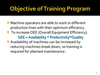  Machine operators are able to work in different
production lines with their optimum efficiency .
 To increase OEE (Overall Equipment Efficiency).
OEE = Availability * Productivity*QualityOEE = Availability * Productivity*Quality
 Availability of machines can be increased by
reducing machines break down, so training is
required for planned maintenance .
4
 