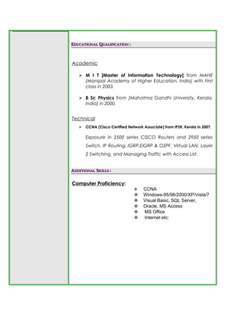 EEDUCATIONALDUCATIONAL QQUALIFICATIONUALIFICATION ::
Academic
 M I T [Master of Information Technology] from MAHE
(Manipal Academy of Higher Education, India) with First
class in 2003.
 B Sc Physics from [Mahatma Gandhi University, Kerala,
India] in 2000.
Technical
 CCNA (Cisco Certified Network Associate) from IPSR, Kerala in 2007.
Exposure in 2500 series CISCO Routers and 2950 series
Switch, IP Routing, IGRP,EIGRP & OSPF, Virtual LAN, Layer
2 Switching, and Managing Traffic with Access List.
AADDITIONALDDITIONAL SSKILLSKILLS ::
Computer Proficiency:
 CCNA
 Windows-95/98/2000/XP/Vista/7
 Visual Basic, SQL Server,
 Oracle, MS Access
 MS Office
 Internet etc:
 