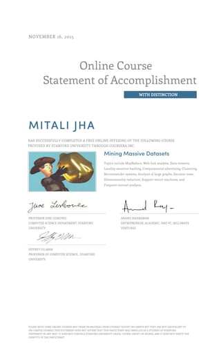Online Course
Statement of Accomplishment
WITH DISTINCTION
NOVEMBER 16, 2015
MITALI JHA
HAS SUCCESSFULLY COMPLETED A FREE ONLINE OFFERING OF THE FOLLOWING COURSE
PROVIDED BY STANFORD UNIVERSITY THROUGH COURSERA INC.
Mining Massive Datasets
Topics include MapReduce, Web-link analysis, Data-streams,
Locality-sensitive hashing, Computational advertising, Clustering,
Recommender systems, Analysis of large graphs, Decision trees,
Dimensionality reduction, Support-vector machines, and
Frequent-itemset analysis.
PROFESSOR JURE LESKOVEC
COMPUTER SCIENCE DEPARTMENT, STANFORD
UNIVERSITY
ANAND RAJARAMAN
ENTREPRENEUR, ACADEMIC, AND VC, MILLIWAYS
VENTURES
JEFFREY ULLMAN
PROFESSOR OF COMPUTER SCIENCE,, STANFORD
UNIVERSITY
PLEASE NOTE: SOME ONLINE COURSES MAY DRAW ON MATERIAL FROM COURSES TAUGHT ON CAMPUS BUT THEY ARE NOT EQUIVALENT TO
ON-CAMPUS COURSES. THIS STATEMENT DOES NOT AFFIRM THAT THIS PARTICIPANT WAS ENROLLED AS A STUDENT AT STANFORD
UNIVERSITY IN ANY WAY. IT DOES NOT CONFER A STANFORD UNIVERSITY GRADE, COURSE CREDIT OR DEGREE, AND IT DOES NOT VERIFY THE
IDENTITY OF THE PARTICIPANT.
 