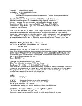 03-21-2011 Mantech International
01-04-2009 12015 Lee Jackson Highway
Fairfax, VA 22033
Douglas Brown, Program Manager Elevate Sensors, Douglas.Brown@ManTech.com
703 218-6000
Senior Lead Field Service Representative, FSR, stationed in South West Asia.
Repaired fielded equipment for Base Expeditionary Targeting Surveillance
Systems Combined, BETSS-C program. Field installed or removed, repaired
& maintained; RDISS camera system, MTU 3107 RAID tower 107 ft. & 86 ft.,
Cerberus Long range, Mobile Eagle Eye ll. Install & repair additional network &
phone lines where needed.
Work hours are 12 hr. on / off, 7 days a week. Logon to Raytheon website portals to order parts as
needed & maintain timesheet. Convoyed by air or ground to various military FOBs to repair
equipment. In Iraq spent 9 months repairing Mobile Eagle Eye ll at Motor Pool 8. Last assigned in
2010 at FOB Salerno, Afghanistan. Spent 2009 and 2010 in Iraq. I was given two Certificates of
Achievements Awards from two US Army Units, available upon request. Salary: $155k / year
12-01-2008 Military Sealift Fleet Support Command
10-01-2007 P O Box 120, Virginia Beach, VA, 23458-0120
757-217-1930
Sea Service: 06-01-2008 to 12-01-2008, USNS Shasta (T-AE-33)
Billet: Second Electrician. Repair; electrical outlets, fluorescent light fixtures, ammo cargo elevator
control circuitry, 440/220/120 VAC wiring, install mast camera, electric & diesel fork trucks, water
level security lights, aircraft approach warning lights, helicopter deck approach lights and other
electrical problems that arise on the ship.
Salary: $ 51,000 / year
Sea Service: 2-7-2008 to present, USNS Shasta
Billet: Wiper, job duties same as on USNS Alan Shepard
Sea Service: 11-1-2007 to 01-27-2008, USNS Alan Shepard
Billet: Wiper, scrub decks, clean up oil by; machinery, bilge & hulls of ship, paint, empty trash, apply
non-skid on decks, assist fuel oil transfer & oily waste water as phone talker. Watch, move & store
heavy equipment, mop up water or sewage spills, order parts with order forms, procure NSN
numbers. Assist electronic technician with various jobs.
10-2007
06-2007 unemployed
07-27-07 Crossroads Staffing, to Santa Barbara Mari-Pro
06-01-07 1213 State St # K, Santa Barbara, CA 93101
805 962 0711, manager Juan Sanchez
General Laborer, sweep yard, assists welders, grind and paint equipment
05-24-2007 United Launch Alliance, Vandenberg AFB, CA, 93437
04-02-2007 HR John Allen 805 606 2286
Technician.Assist maintain classified records for building rockets/launch vehicles
 