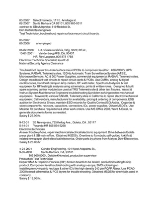 03-2007 Select Remedy, 111 E. Arrellaga st.
02-2007 Santa Barbara CA 93101, 805 965-0511
contract to SB Multiprobe, 819 Reddick St.
Don Hatfield test engineer
Test Technician, troubleshoot, repair surface mount circuit boards.
03-2007
06-2006 unemployed
06-02-2006 L-3 Communications, bldg. 9320, 6th st.,
10-01-2001 Vandenberg AFB, CA, 93437
HR: Ray Lacasse, 805 878 1768
Electronic Technical Specialist, level E-9
National Security Agency Clearance
Troubleshoot, repair thru-hole/surface mount PCBs to component level for; 40KV/80KV UPS
Systems, RADAR, Telemetry sites, 12GHz Automatic Train Surveillance System(ATSS),
Microwave Sensors, AC & DC Power Supplies, commercial equipment at RADAR, Telemetry sites.
Design breadboard test circuits to repair circuit cards & PCBs. Use DMMs, analog & digital
oscilloscopes, handheld clamp on Amp meters, RF watt meter, Spectrum Analyzers & test
equipment for RF testing & analysis using schematics, prints & written notes. Designed & built
spare scanning control module box used at TRS Telemetry site & other test fixtures. Assist &
Instruct System Maintenance Engineers troubleshooting & problem solving electro-mechanical
equipment. Traveled to various RADAR, Telemetry sites in California to repair electro/mechanical
equipment. Call vendors, manufacturers for availability, pricing & ordering of components. ESD
auditor for Electronics Shops, maintain ESD records for Quality Control/ISO Audits. Organize &
store components; resistors, capacitors, connectors,ICs, power supplies. Obtain MSDS's. Use
Maximo for purchase requisitions & other work orders. Use MS Office 2003, Word & Excel, to
generate documents forms as needed.
Salary $ 25.00/hr.
9-12-01 SB Newspress, 725 Kellog Ave., Goleta, CA , 93117
5-14-01 Yolanda HR 805 564 5268
Electronic technician
Answer trouble phone, repair mechanical/electrical/electronic equipment. Drive between Goleta
press plant & SB main office. Obtained MSDS's. Overtime to fix robotic self-guided forklifts &
related newspaper plant electrical/electronics. Order parts by phone from Marvac Dow Electronics.
Salary $ 20.00/hr.
4-24-2001 Condor Engineering, 101 West Anapamu St.,
9-05-2000 Santa Barbara, CA, 93101
805 965 8000 , Debbie Krionstad, production supervisor
Production Test Technician
Repair RMA & Repair in Process (RIP) broken boards to be tested, production testing to ship
product. Component level troubleshooting with analog o-scope, SMD soldering on
installing/removing chip res/caps & other IC's like high density 240 pin PQFP Altera. Use PCAD
2000 to read schematics & PCB layers for trouble shooting. Obtained MSDS for chemicals used in
company.
Salary $ 13.00/hr.
 