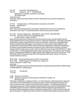 8-01-00 ThaumDx, 7402 Hollister Ave.,
6-01-00 Goleta, CA , 93117 , 805 968-3099
Manpower to ThauMdx, worked for Larry Wade,
HR Tiffany Carter
Test Technician
Assembly, setup & test blood analysis machine. Build electronic circuits from engineering
schematics.
6-17-00 Turbodyne Corp., 6155 Carpenteria, Carpenteria, CA, 93013
5-24-99 805 684-4551
Test Technician
Bench setup & test diesel engine supercharges. Build electronic circuits from engineering
schematics. Use Orcad 7 to create schematics. Order all shop parts as needed.
05-14-99 contract w/ Manpower , 1600 State St., SB, CA 93101, 805 568-0098
10-01-96 Electronic technician for Applied Magnetics,
75 Robin Hill Rd., Goleta, CA 93117
Build electronic fixtures per engineering instructions with wire wrap, operate mill/drill machine,
Contact distributors for current pricing on electronic, electrical components. Use Protel 3 schematic
CAD (DOS) to design & make PCBs from previous schematics. Rework thru-hole/SMD PCBs.
Modify workstations for ESD safety in accordance w/ in house criteria. Solder SMD/thru-hole
components for experimental PCBs. Design, Build heater assembly for magnetic head testing w/
Eurotherm Programmable temperature controller & Omron DIN/16 temp controller. Configure
Omega relative humidity temp recorder. Authored ESD technical manuals with MS Office 4.2; Word
6.0 & Excel 5.0. Perform ESD auditing within Class 100 Clean Room. Aid engineers with installing
Pentium motherboards WIN95/NT4. Authored Clean Batch System manual for in house use. Test
MR heads w/ MR Tahoe tester (delta R/R), ESD zapping of MR heads, maintain PC backup,
maintain ESD lab inventory.
08-02-1996 contract with Manpower as R & D Technician for
06-01-1996 SBRC/Hughes, 7814 Hollister Ave, Goleta, CA
Security clearance = Secret Test
technician
PCB/SMT assembly & testing for Moderate Resolution Imaging Spectroradiometer, MODIS project.
Certified NASA/JPL soldering spec.
05-01-96 unemployed
11-01-95
10/95 Electronic Technician
07/91 Advanced Computer Communications, 340 Stork Rd, Goleta, CA ,
(805) 961-0200
PCB repair, modification, prototyping of ACC, non-ACC electronic / electrical products. Setup test
LAN networks with related software, hardware & cabling. Initiate Part Qualification Reports for
active / passive devices, chassis components & power supplies. Test/debug prototypes per
engineering supervision. Follow prototype developments to product maturity. Designed/built; ESD
safe SMD repair/rework station, PCB test adapters. Maintain hardware engineering library,
hardware /software upgrades, electronic component inventory (ECI). Create training manuals with
Mac & Filemaker Pro database for ESD Control for ISO 9000 & ESD safety procedures/methods.
 