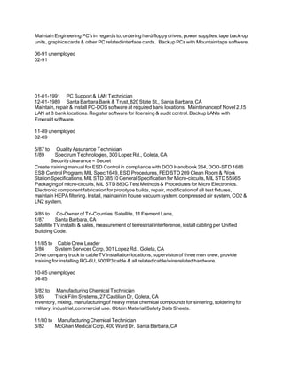 Maintain Engineering PC's in regards to; ordering hard/floppy drives, power supplies, tape back-up
units, graphics cards & other PC related interface cards. Backup PCs with Mountain tape software.
06-91 unemployed
02-91
01-01-1991 PC Support & LAN Technician
12-01-1989 Santa Barbara Bank & Trust, 820 State St., Santa Barbara, CA
Maintain, repair & install PC-DOS software at required bank locations. Maintenanceof Novel 2.15
LAN at 3 bank locations. Register software for licensing & audit control. Backup LAN's with
Emerald software.
11-89 unemployed
02-89
5/87 to Quality Assurance Technician
1/89 Spectrum Technologies, 300 Lopez Rd., Goleta, CA
Security clearance = Secret
Create training manual for ESD Control in compliance with DOD Handbook 264, DOD-STD 1686
ESD Control Program, MIL Spec 1649, ESD Procedures, FED STD 209 Clean Room & Work
Station Specifications, MIL STD 38510 General Specification for Micro-circuits, MIL STD 55565
Packaging of micro-circuits, MIL STD 883C Test Methods & Procedures for Micro Electronics.
Electronic component fabrication for prototype builds, repair, modification of all test fixtures,
maintain HEPA filtering. Install, maintain in house vacuum system, compressed air system, CO2 &
LN2 system.
9/85 to Co-Owner of Tri-Counties Satellite, 11 Fremont Lane,
1/87 Santa Barbara, CA
Satellite TV installs & sales, measurement of terrestrial interference, install cabling per Unified
Building Code.
11/85 to Cable Crew Leader
3/86 System Services Corp, 301 Lopez Rd., Goleta, CA
Drive company truck to cable TV installation locations, supervisionof three man crew, provide
training for installing RG-6U, 500/P3 cable & all related cable/wire related hardware.
10-85 unemployed
04-85
3/82 to Manufacturing Chemical Technician
3/85 Thick Film Systems, 27 Castilian Dr, Goleta, CA
Inventory, mixing, manufacturing of heavy metal chemical compounds for sintering, soldering for
military, industrial, commercial use. Obtain Material Safety Data Sheets.
11/80 to Manufacturing Chemical Technician
3/82 McGhan Medical Corp, 400 Ward Dr. Santa Barbara, CA
 