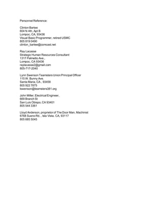 Personnel Reference:
Clinton Bartee
604 N 4th, Apt B
Lompoc, CA, 93436
Visual Basic Programmer, retired USMC
805 819 0490
clinton_bartee@comcast.net
Ray Lacasse
Strategic Human Resources Consultant
1317 Palmetto Ave.,
Lompoc, CA 93436
raylacasse2@gmail.com
805-717-2040
Lynn Swenson Teamsters Union Principal Officer
115 W. Bunny Ave.
Santa Maria, CA , 93458
805 922 7875
lswenson@teamsters381.org
John Miller, Electrical Engineer,
669 Branch St
San Luis Obispo, CA 93401
805 544 3361
Lloyd Anderson, proprietor of The Door Man, Machinist
6768 Sueno Rd. , Isla Vista. CA, 93117
805 685 5045
 