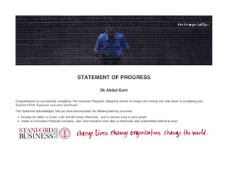 STATEMENT OF PROGRESS
Sk Abdul Goni
Congratulations on successfully completing The Innovation Playbook: Designing Stories for Impact and moving one step closer to completing your
Stanford LEAD: Corporate Innovation Certificate!
This Statement acknowledges that you have demonstrated the following learning outcomes:
Develop the ability to curate, craft and tell stories effectively - and to harness story to drive growth
Create an Innovation Playbook (company, user, and innovation story plan) to effectively align stakeholders behind a vision
 