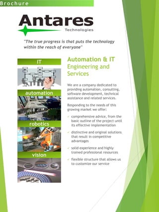 automation
vision
Automation & IT
Engineering and
Services
We are a company dedicated to
providing automation, consulting,
software development, technical
assistance and related services.
Responding to the needs of this
growing market we offer:
 comprehensive advice, from the
basic outline of the project until
its effective implementation
 distinctive and original solutions
that result in competitive
advantages
 solid experience and highly
trained professional resources
 flexible structure that allows us
to customize our service
B r o c h u r e
"The true progress is that puts the technology
within the reach of everyone"
robotics
IT
 