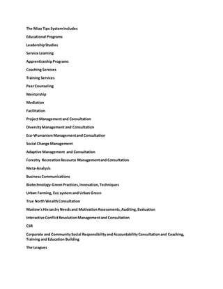 The Miaa Tipx SystemIncludes
Educational Programs
LeadershipStudies
Service Learning
ApprenticeshipPrograms
Coaching Services
Training Services
PeerCounseling
Mentorship
Mediation
Facilitation
Project Managementand Consultation
DiversityManagementand Consultation
Eco-WomanismManagementand Consultation
Social Change Management
Adaptive Management and Consultation
Forestry RecreationResource Managementand Consultation
Meta-Analysis
BusinessCommunications
Biotechnology-GreenPractices,Innovation,Techniques
Urban Farming, Eco system and Urban Green
True North WealthConsultation
Maslow'sHierarchy Needsand MotivationAssessments,Auditing,Evaluation
Interactive ConflictResolutionManagementand Consultation
CSR
Corporate and CommunitySocial ResponsibilityandAccountabilityConsultationand Coaching,
Training and Education Building
The Leagues
 