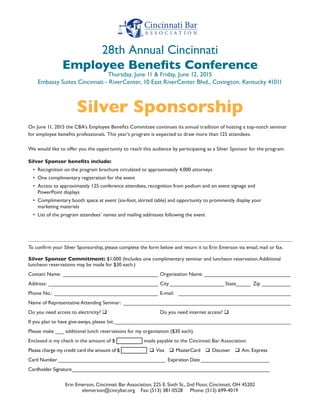 To confirm your Silver Sponsorship, please complete the form below and return it to Erin Emerson via email, mail or fax.
Silver Sponsor Commitment: $1,000 (Includes one complimentary seminar and luncheon reservation.Additional
luncheon reservations may be made for $30 each.)
Contact Name:__________________________________ Organization Name: _______________________________
Address:_______________________________________ City____________________ State_____ Zip___________
Phone No.:_____________________________________ E-mail: ________________________________________
Name of Representative Attending Seminar: __________________________________________________________
Do you need access to electricity? q 			 Do you need internet access? q 
If you plan to have give-aways, please list:______________________________________________________________
Please make ___ additional lunch reservations for my organization ($30 each).
Enclosed is my check in the amount of $ made payable to the Cincinnati Bar Association.
Please charge my credit card the amount of $ q  Visa  q  MasterCard  q  Discover  q  Am. Express
Card Number________________________________________ Expiration Date__________________________
Cardholder Signature_________________________________________________________________________
Erin Emerson, Cincinnati Bar Association, 225 E. Sixth St., 2nd Floor, Cincinnati, OH 45202
elemerson@cincybar.org Fax: (513) 381-0528 Phone: (513) 699-4019
On June 11, 2015 the CBA’s Employee Benefits Committee continues its annual tradition of hosting a top-notch seminar
for employee benefits professionals. This year’s program is expected to draw more than 125 attendees.
We would like to offer you the opportunity to reach this audience by participating as a Silver Sponsor for the program.
Silver Sponsor benefits include:
•	 Recognition on the program brochure circulated to approximately 4,000 attorneys
•	 One complimentary registration for the event
•	 Access to approximately 125 conference attendees, recognition from podium and on event signage and
PowerPoint displays
•	 Complimentary booth space at event (six-foot, skirted table) and opportunity to prominently display your
marketing materials
•	 List of the program attendees’ names and mailing addresses following the event
Silver Sponsorship
28th Annual Cincinnati
Employee Benefits Conference
Thursday, June 11 & Friday, June 12, 2015
Embassy Suites Cincinnati - RiverCenter, 10 East RiverCenter Blvd., Covington, Kentucky 41011
 