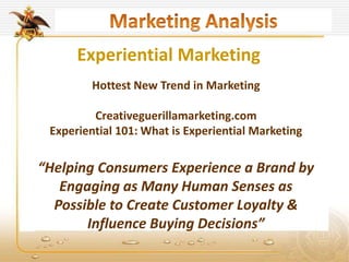Experiential Marketing
Hottest New Trend in Marketing
Creativeguerillamarketing.com
Experiential 101: What is Experiential Marketing
“Helping Consumers Experience a Brand by
Engaging as Many Human Senses as
Possible to Create Customer Loyalty &
Influence Buying Decisions”
 