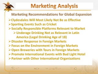 Marketing Recommendations for Global Expansion
Clydesdales Will Most Likely Not Be as Effective
Sporting Events Such as Cricket
Socially Responsible Platforms Relevant to Market
Underage Drinking Not as Relevant in Latin
America (Legal Drinking Age of 18)
Disaster Response in Foreign Markets
Focus on the Environment in Foreign Markets
Open Breweries with Tours in Foreign Markets
Promote International Events with Bud Light Hotel
Partner with Other International Organizations
 