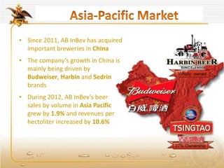 • Since 2011, AB InBev has acquired
important breweries in China
• The company’s growth in China is
mainly being driven by
Budweiser, Harbin and Sedrin
brands
• During 2012, AB InBev's beer
sales by volume in Asia Pacific
grew by 1.9% and revenues per
hectoliter increased by 10.6%
 