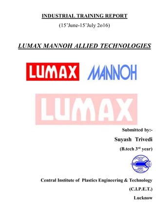 INDUSTRIAL TRAINING REPORT
(15’June-15’July 2o16)
LUMAX MANNOH ALLIED TECHNOLOGIES
Submitted by:-
Suyash Trivedi
(B.tech 3rd
year)
Central Institute of Plastics Engineering & Technology
(C.I.P.E.T.)
Lucknow
 