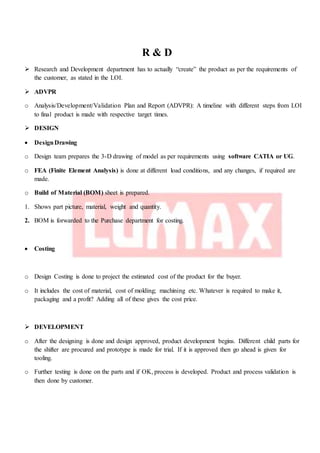 R & D
 Research and Development department has to actually “create” the product as per the requirements of
the customer, as stated in the LOI.
 ADVPR
o Analysis/Development/Validation Plan and Report (ADVPR): A timeline with different steps from LOI
to final product is made with respective target times.
 DESIGN
 DesignDrawing
o Design team prepares the 3-D drawing of model as per requirements using software CATIA or UG.
o FEA (Finite Element Analysis) is done at different load conditions, and any changes, if required are
made.
o Build of Material (BOM) sheet is prepared.
1. Shows part picture, material, weight and quantity.
2. BOM is forwarded to the Purchase department for costing.
 Costing
o Design Costing is done to project the estimated cost of the product for the buyer.
o It includes the cost of material, cost of molding; machining etc. Whatever is required to make it,
packaging and a profit? Adding all of these gives the cost price.
 DEVELOPMENT
o After the designing is done and design approved, product development begins. Different child parts for
the shifter are procured and prototype is made for trial. If it is approved then go ahead is given for
tooling.
o Further testing is done on the parts and if OK, process is developed. Product and process validation is
then done by customer.
 