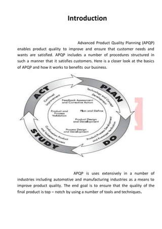 Introduction
Advanced Product Quality Planning (APQP)
enables product quality to improve and ensure that customer needs and
wants are satisfied. APQP includes a number of procedures structured in
such a manner that it satisfies customers. Here is a closer look at the basics
of APQP and how it works to benefits our business.
APQP is uses extensively in a number of
industries including automotive and manufacturing industries as a means to
improve product quality. The end goal is to ensure that the quality of the
final product is top – notch by using a number of tools and techniques.
 