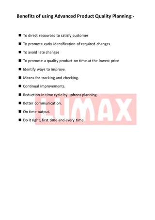 Benefits of using Advanced Product Quality Planning:-
 To direct resources to satisfy customer
 To promote early identification of required changes
 To avoid late changes
 To promote a quality product on time at the lowest price
 Identify ways to improve.
 Means for tracking and checking.
 Continual improvements.
 Reduction in time cycle by upfront planning.
 Better communication.
 On time output.
 Do it right, first time and every time.
 