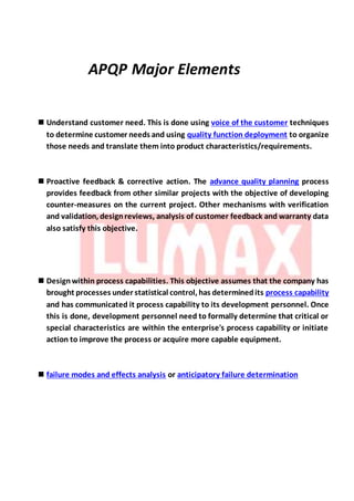 APQP Major Elements
 Understand customer need. This is done using voice of the customer techniques
to determine customer needs and using quality function deployment to organize
those needs and translate them into product characteristics/requirements.
 Proactive feedback & corrective action. The advance quality planning process
provides feedback from other similar projects with the objective of developing
counter-measures on the current project. Other mechanisms with verification
and validation, designreviews, analysis of customer feedback and warranty data
also satisfy this objective.
 Designwithin process capabilities. This objective assumes that the company has
brought processes under statistical control, has determinedits process capability
and has communicated it process capability to its development personnel. Once
this is done, development personnel need to formally determine that critical or
special characteristics are within the enterprise's process capability or initiate
action to improve the process or acquire more capable equipment.
 failure modes and effects analysis or anticipatory failure determination
 