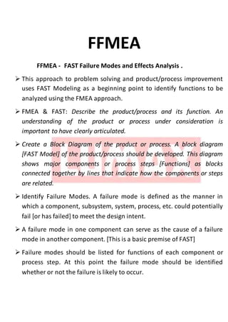 FFMEA
FFMEA - FAST Failure Modes and Effects Analysis .
 This approach to problem solving and product/process improvement
uses FAST Modeling as a beginning point to identify functions to be
analyzed using the FMEA approach.
 FMEA & FAST: Describe the product/process and its function. An
understanding of the product or process under consideration is
important to have clearly articulated.
 Create a Block Diagram of the product or process. A block diagram
[FAST Model] of the product/process should be developed. This diagram
shows major components or process steps [Functions] as blocks
connected together by lines that indicate how the components or steps
are related.
 Identify Failure Modes. A failure mode is defined as the manner in
which a component, subsystem, system, process, etc. could potentially
fail [or has failed] to meet the design intent.
 A failure mode in one component can serve as the cause of a failure
mode in another component. [This is a basic premise of FAST]
 Failure modes should be listed for functions of each component or
process step. At this point the failure mode should be identified
whether or not the failure is likely to occur.
 