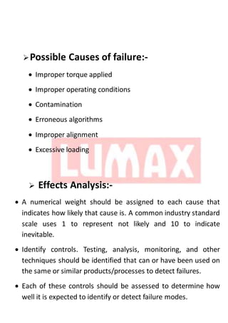Possible Causes of failure:-
 Improper torque applied
 Improper operating conditions
 Contamination
 Erroneous algorithms
 Improper alignment
 Excessive loading
 Effects Analysis:-
 A numerical weight should be assigned to each cause that
indicates how likely that cause is. A common industry standard
scale uses 1 to represent not likely and 10 to indicate
inevitable.
 Identify controls. Testing, analysis, monitoring, and other
techniques should be identified that can or have been used on
the same or similar products/processes to detect failures.
 Each of these controls should be assessed to determine how
well it is expected to identify or detect failure modes.
 