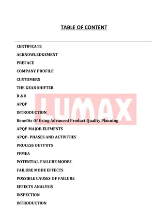 TABLE OF CONTENT
CERTIFICATE
ACKNOWLEDGEMENT
PREFACE
COMPANY PROFILE
CUSTOMERS
THE GEAR SHIFTER
R &D
APQP
INTRODUCTION
Benefits Of Using Advanced Product Quality Planning
APQP MAJOR ELEMENTS
APQP- PHASES AND ACTIVITIES
PROCESS OUTPUTS
FFMEA
POTENTIAL FAILURE MODES
FAILURE MODE EFFECTS
POSSIBLE CAUSES OF FAILURE
EFFECTS ANALYSIS
INSPECTION
INTRODUCTION
 