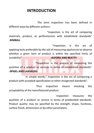 INTRODUCTION
The term Inspection has been defined in
different ways by different authors:
“Inspection is the art of comparing
materials, product, or performances with established standards”
-KIMBALL
“Inspection is the art of
applying tests preferable by the aid of measuring appliances to observe
whether a given item of product is within the specified limits of
variability” -ALFORD AND BEATTY
“Inspection is the process of measuring the
qualities of a product or services in terms of established standards”
-SPIGEL AND LANSBURG
In simple words,” Inspection is the act of comparing a
product with accepted specification or other recognized standards”.
Thus inspection means checking the
acceptability of the manufactured product.
Inspection measures the
qualities of a product or service in terms of predecided standards.
Product quality may be specified by the strength, shape, hardness,
surface finish, dimensions or by other parameters.
 