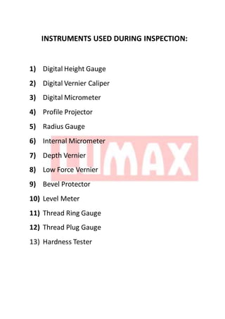 INSTRUMENTS USED DURING INSPECTION:
1) Digital Height Gauge
2) Digital Vernier Caliper
3) Digital Micrometer
4) Profile Projector
5) Radius Gauge
6) Internal Micrometer
7) Depth Vernier
8) Low Force Vernier
9) Bevel Protector
10) Level Meter
11) Thread Ring Gauge
12) Thread Plug Gauge
13) Hardness Tester
 