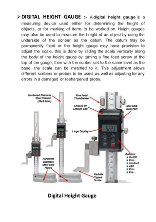 DIGITAL HEIGHT GAUGE :- A digital height gauge is a
measuring device used either for determining the height of
objects, or for marking of items to be worked on. Height gauges
may also be used to measure the height of an object by using the
underside of the scriber as the datum. The datum may be
permanently fixed or the height gauge may have provision to
adjust the scale, this is done by sliding the scale vertically along
the body of the height gauge by turning a fine feed screw at the
top of the gauge; then with the scriber set to the same level as the
base, the scale can be matched to it. This adjustment allows
different scribers or probes to be used, as well as adjusting for any
errors in a damaged or resharpened probe.
Digital Height Gauge
 