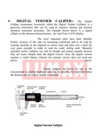  DIGITAL VERNIER CALIPER:- The Digital
Calliper (sometimes incorrectly called the Digital Vernier Calliper) is a
precision instrument that can be used to measure internal and external
distances extremely accurately. The example shown below is a digital
calliper as the distances/measurements, are read from a LCD display.
The most important parts have been labelled.
Earlier versions of this type of measuring instrument had to be read by
looking carefully at the imperial or metric scale and there was a need for
very good eyesight in order to read the small sliding scale. Manually
operated vernier callipers can still be bought and remain popular because
they are much cheaper than the digital version. Also, the digital version
requires a small battery whereas the manual version does not need any
power source.
Digital callipers are easier to use as the
measurement is clearly displayed and also, by pressing the inch/mm button
the distance can be read as metric or imperial.
Digital Vernier Calliper
 