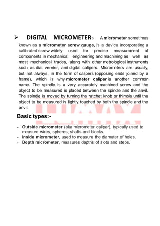  DIGITAL MICROMETER:- A micrometer sometimes
known as a micrometer screw gauge, is a device incorporating a
calibrated screw widely used for precise measurement of
components in mechanical engineering and machining as well as
most mechanical trades, along with other metrological instruments
such as dial, vernier, and digital calipers. Micrometers are usually,
but not always, in the form of calipers (opposing ends joined by a
frame), which is why micrometer caliper is another common
name. The spindle is a very accurately machined screw and the
object to be measured is placed between the spindle and the anvil.
The spindle is moved by turning the ratchet knob or thimble until the
object to be measured is lightly touched by both the spindle and the
anvil.
Basic types:-
 Outside micrometer (aka micrometer caliper), typically used to
measure wires, spheres, shafts and blocks.
 Inside micrometer, used to measure the diameter of holes.
 Depth micrometer, measures depths of slots and steps.
 