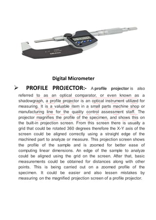 Digital Micrometer
 PROFILE PROJECTOR:- A profile projector is also
referred to as an optical comparator, or even known as a
shadowgraph, a profile projector is an optical instrument utilized for
measuring. It is a valuable item in a small parts machine shop or
manufacturing line for the quality control assessment staff. The
projector magnifies the profile of the specimen, and shows this on
the built-in projection screen. From this screen there is usually a
grid that could be rotated 360 degrees therefore the X-Y axis of the
screen could be aligned correctly using a straight edge of the
machined part to analyze or measure. This projection screen shows
the profile of the sample and is zoomed for better ease of
computing linear dimensions. An edge of the sample to analyze
could be aligned using the grid on the screen. After that, basic
measurements could be obtained for distances along with other
points. This is being carried out on a zoomed profile of the
specimen. It could be easier and also lessen mistakes by
measuring on the magnified projection screen of a profile projector.
 