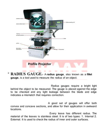 Profile Projector

RADIUS GAUGE:- A radius gauge, also known as a fillet
gauge, is a tool used to measure the radius of an object.
Radius gauges require a bright light
behind the object to be measured. The gauge is placed against the edge
to be checked and any light leakage between the blade and edge
indicates a mismatch that requires correction.
A good set of gauges will offer both
convex and concave sections, and allow for their application in awkward
locations.
Every leave has different radius. The
material of the leaves is stainless steel. It is of two types: 1. Internal 2.
External. It is used to check the radius of inner and outer surfaces.
 