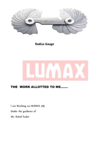 Radius Gauge
THE WORK ALLOTTED TO ME…….
I am Working on HONDA 2SJ.
Under the guidance of
Mr. Rahul Yadav
 