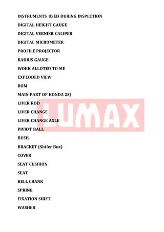 INSTRUMENTS USED DURING INSPECTION
DIGITAL HEIGHT GAUGE
DIGITAL VERNIER CALIPER
DIGITAL MICROMETER
PROFILE PROJECTOR
RADIUS GAUGE
WORK ALLOTED TO ME
EXPLODED VIEW
BOM
MAIN PART OF HONDA 2SJ
LIVER ROD
LIVER CHANGE
LIVER CHANGE AXLE
PIVIOT BALL
BUSH
BRACKET (Shifer Box)
COVER
SEAT CUSHION
SEAT
BELL CRANK
SPRING
FIXATION SHIFT
WASHER
 