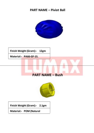 PART NAME – Piviot Ball
Finish Weight (Gram):- 12gm
Material:- PA66-GF-15.
PART NAME – Bush
Finish Weight (Gram):- 2.1gm
Material:- POM (Natural
 