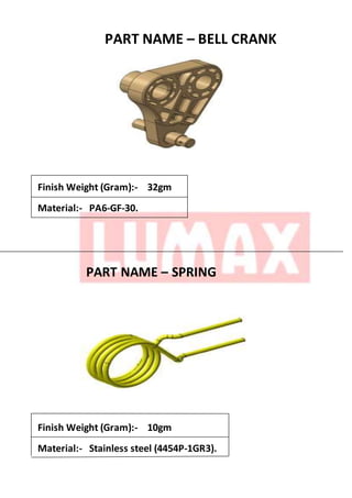PART NAME – BELL CRANK
Finish Weight (Gram):- 32gm
Material:- PA6-GF-30.
PART NAME – SPRING
Finish Weight (Gram):- 10gm
Material:- Stainless steel (4454P-1GR3).
 