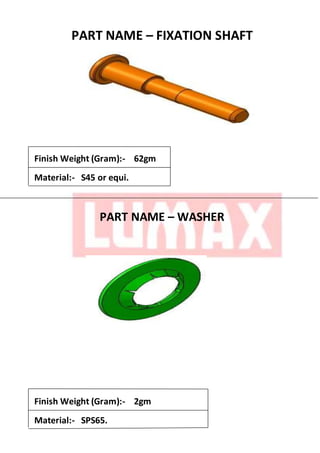 PART NAME – FIXATION SHAFT
Finish Weight (Gram):- 62gm
Material:- S45 or equi.
PART NAME – WASHER
Finish Weight (Gram):- 2gm
Material:- SPS65.
 