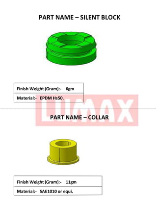 PART NAME – SILENT BLOCK
Finish Weight (Gram):- 6gm
Material:- EPDM Hs50.
PART NAME – COLLAR
Finish Weight (Gram):- 11gm
Material:- SAE1010 or equi.
 