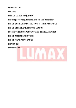 SILENT BLOCK
COLLAR
LIST OF GAUGE REQUIRED
Pic Of Spacer Assy. Fixture And Its Sub Assembly
PIC OF BUSH, CONNECTING ROD & THEIR ASSEMBLY
PIC OF BELL CRANK FIXTURE SENSOR
SOME OTHER COMPONTENT AND THEIR ASSEMBLY
PIC OF ASSEMBLY FIXTURE
PIC OF FINAL ASSY. GAUGE
HONDA 2SJ
CONCLUSION
 