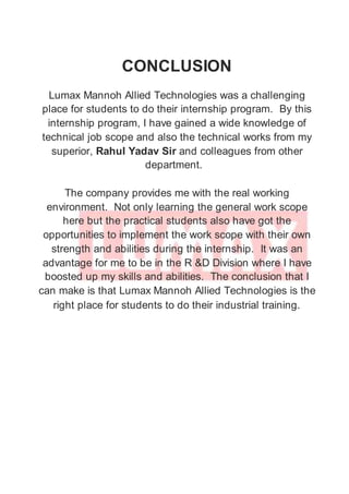 CONCLUSION
Lumax Mannoh Allied Technologies was a challenging
place for students to do their internship program. By this
internship program, I have gained a wide knowledge of
technical job scope and also the technical works from my
superior, Rahul Yadav Sir and colleagues from other
department.
The company provides me with the real working
environment. Not only learning the general work scope
here but the practical students also have got the
opportunities to implement the work scope with their own
strength and abilities during the internship. It was an
advantage for me to be in the R &D Division where I have
boosted up my skills and abilities. The conclusion that I
can make is that Lumax Mannoh Allied Technologies is the
right place for students to do their industrial training.
 