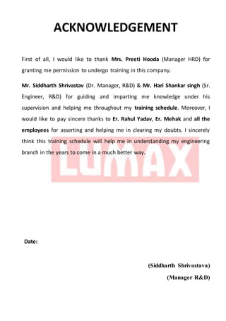 ACKNOWLEDGEMENT
First of all, I would like to thank Mrs. Preeti Hooda (Manager HRD) for
granting me permission to undergo training in this company.
Mr. Siddharth Shrivastav (Dr. Manager, R&D) & Mr. Hari Shankar singh (Sr.
Engineer, R&D) for guiding and imparting me knowledge under his
supervision and helping me throughout my training schedule. Moreover, I
would like to pay sincere thanks to Er. Rahul Yadav, Er. Mehak and all the
employees for asserting and helping me in clearing my doubts. I sincerely
think this training schedule will help me in understanding my engineering
branch in the years to come in a much better way.
Date:
(Siddharth Shrivastava)
(Manager R&D)
 