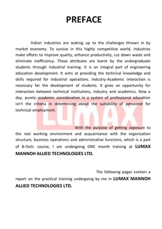 PREFACE
Indian industries are waking up to the challenges thrown in by
market economy. To survive in this highly competitive world, industries
make efforts to improve quality, enhance productivity, cut down waste and
eliminate inefficiency. These attributes are learnt by the undergraduate
students through industrial training. It is an integral part of engineering
education development. It aims at providing the technical knowledge and
skills required for industrial operations. Industry-Academic interaction is
necessary for the development of students. It gives an opportunity for
interaction between technical institutions, industry and academics. Now a
day, purely academic consideration in a system of professional education
isn’t the criteria in determining about the suitability of personnel for
technical employment.
With the purpose of getting exposure to
the real working environment and acquaintance with the organization
structure, business operations and administrative functions, which is a part
of B-Tech. course, I am undergoing ONE month training at LUMAX
MANNOH ALLIED TECHNOLOGIES LTD.
The following pages contain a
report on the practical training undergoing by me in LUMAX MANNOH
ALLIED TECHNOLOGIES LTD.
 