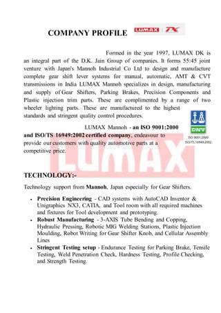 COMPANY PROFILE
Formed in the year 1997, LUMAX DK is
an integral part of the D.K. Jain Group of companies. It forms 55:45 joint
venture with Japan's Mannoh Industrial Co Ltd to design and manufacture
complete gear shift lever systems for manual, automatic, AMT & CVT
transmissions in India LUMAX Mannoh specializes in design, manufacturing
and supply of Gear Shifters, Parking Brakes, Precision Components and
Plastic injection trim parts. These are complimented by a range of two
wheeler lighting parts. These are manufactured to the highest
standards and stringent quality control procedures.
LUMAX Mannoh - an ISO 9001:2000
and ISO/TS 16949:2002 certified company, endeavour to
provide our customers with quality automotive parts at a
competitive price.
TECHNOLOGY:-
Technology support from Mannoh, Japan especially for Gear Shifters.
 Precision Engineering - CAD systems with AutoCAD Inventor &
Unigraphics NX3, CATIA, and Tool room with all required machines
and fixtures for Tool development and prototyping.
 Robust Manufacturing - 3-AXIS Tube Bending and Copping,
Hydraulic Pressing, Robotic MIG Welding Stations, Plastic Injection
Moulding, Robot Writing for Gear Shifter Knob, and Cellular Assembly
Lines
 Stringent Testing setup - Endurance Testing for Parking Brake, Tensile
Testing, Weld Penetration Check, Hardness Testing, Profile Checking,
and Strength Testing.
 